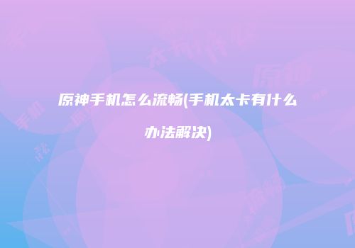 原神手机怎么流畅(手机太卡有什么办法解决)