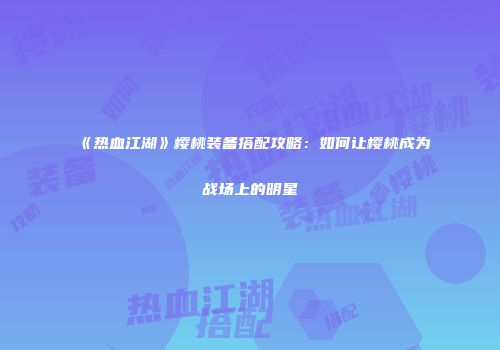 《热血江湖》樱桃装备搭配攻略：如何让樱桃成为战场上的明星
