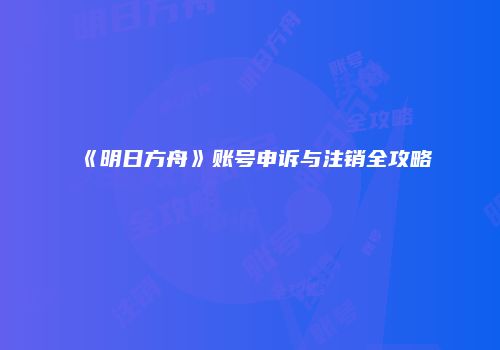 《明日方舟》账号申诉与注销全攻略