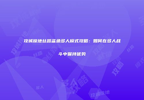 攻城掠地丝路鲨鱼多人模式攻略:如何在多人战斗中保持优势