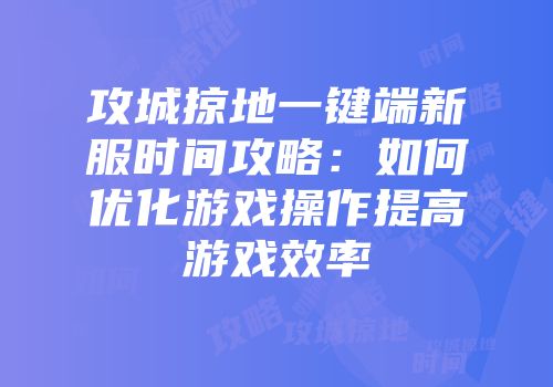 攻城掠地一键端新服时间攻略：如何优化游戏操作提高游戏效率