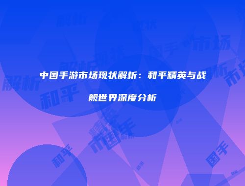中国手游市场现状解析：和平精英与战舰世界深度分析