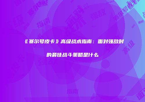 《赛尔号皮卡》高级战术指南：面对强敌时的最佳战斗策略是什么