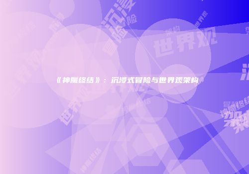 《神魔终结》：沉浸式冒险与世界观架构