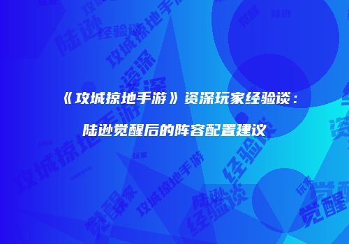 《攻城掠地手游》资深玩家经验谈：陆逊觉醒后的阵容配置建议