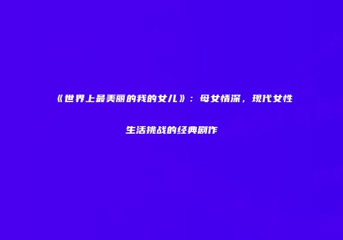 《世界上最美丽的我的女儿》：母女情深，现代女性生活挑战的经典剧作