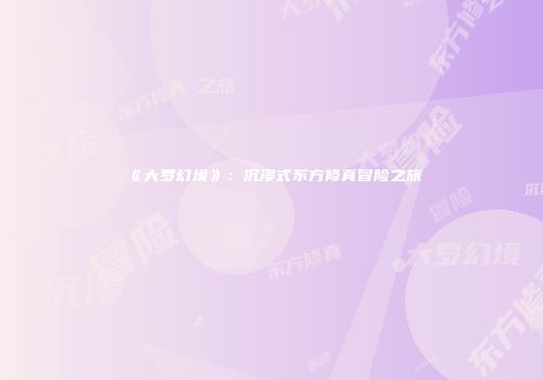 《大罗幻境》：沉浸式东方修真冒险之旅