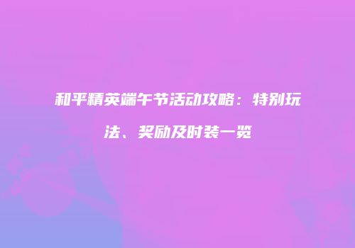 和平精英端午节活动攻略：特别玩法、奖励及时装一览