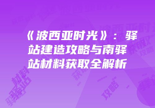 《波西亚时光》：驿站建造攻略与南驿站材料获取全解析