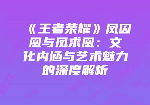 《王者荣耀》凤囚凰与凤求凰：文化内涵与艺术魅力的深度解析