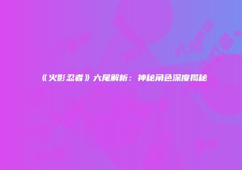 《火影忍者》六尾解析：神秘角色深度揭秘