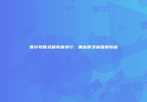 赛尔号精灵稀有度排行：哪些精灵最值得收藏