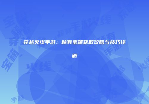 穿越火线手游：稀有宝箱获取攻略与技巧详解