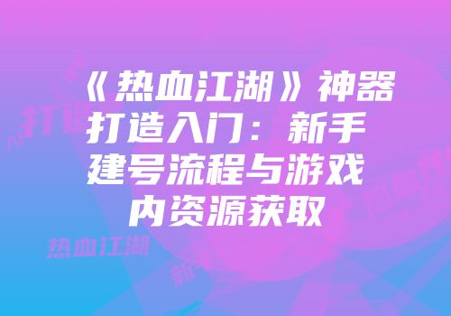 《热血江湖》神器打造入门：新手建号流程与游戏内资源获取
