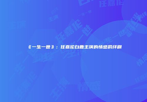 《一生一世》：任嘉伦白鹿主演的情感羁绊剧