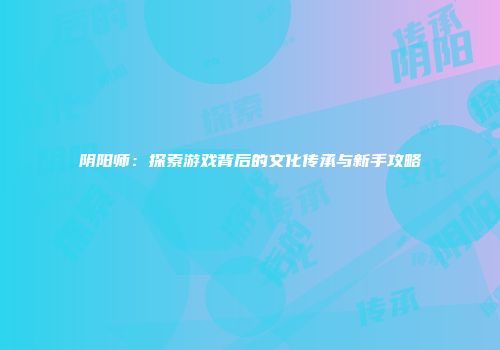 阴阳师：探索游戏背后的文化传承与新手攻略