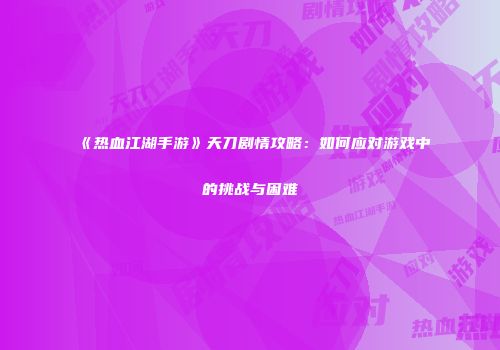 《热血江湖手游》天刀剧情攻略：如何应对游戏中的挑战与困难