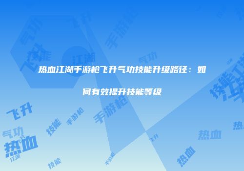 热血江湖手游枪飞升气功技能升级路径：如何有效提升技能等级
