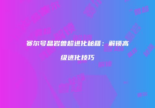 赛尔号晶岩兽超进化秘籍：解锁高级进化技巧