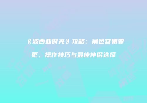《波西亚时光》攻略：角色容貌变更、操作技巧与最佳伴侣选择