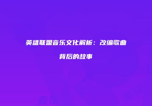 英雄联盟音乐文化解析：改编歌曲背后的故事