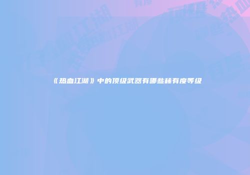 《热血江湖》中的顶级武器有哪些稀有度等级