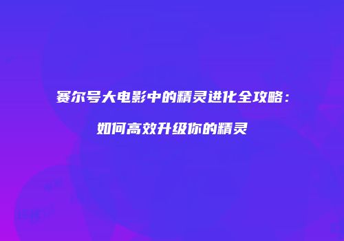 赛尔号大电影中的精灵进化全攻略:如何高效升级你的精灵