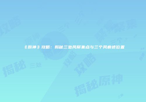 《原神》攻略：揭秘三处风聚集点与三个风痕迹位置