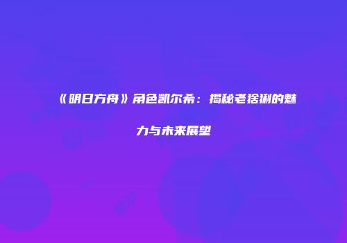 《明日方舟》角色凯尔希：揭秘老猞猁的魅力与未来展望