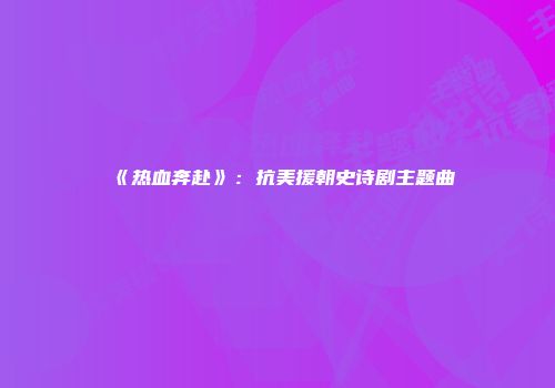 《热血奔赴》：抗美援朝史诗剧主题曲