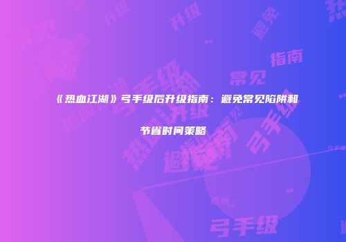 《热血江湖》弓手级后升级指南:避免常见陷阱和节省时间策略
