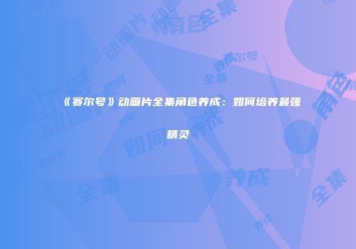 《赛尔号》动画片全集角色养成：如何培养最强精灵