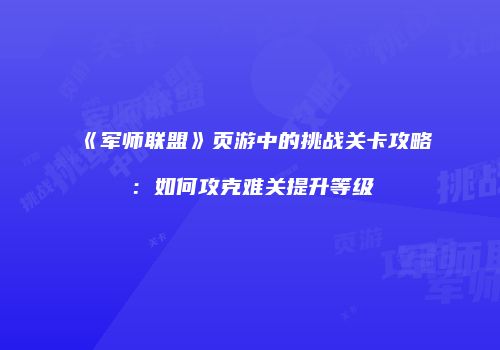 《军师联盟》页游中的挑战关卡攻略：如何攻克难关提升等级