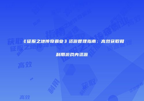 《征服之地传奇霸业》资源管理指南:高效获取和利用游戏内资源