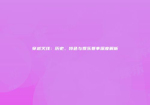 穿越火线：历史、特色与娱乐赛事深度解析