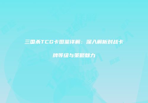 三国杀TCG卡图鉴详解：深入解析对战卡牌等级与策略魅力