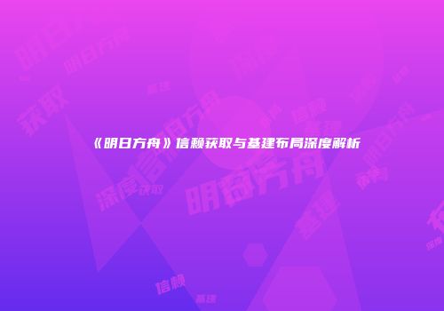 《明日方舟》信赖获取与基建布局深度解析