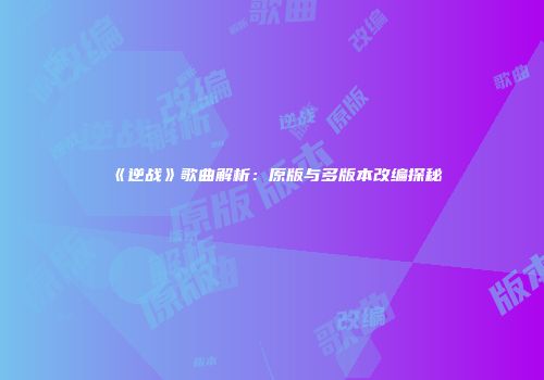 《逆战》歌曲解析：原版与多版本改编探秘