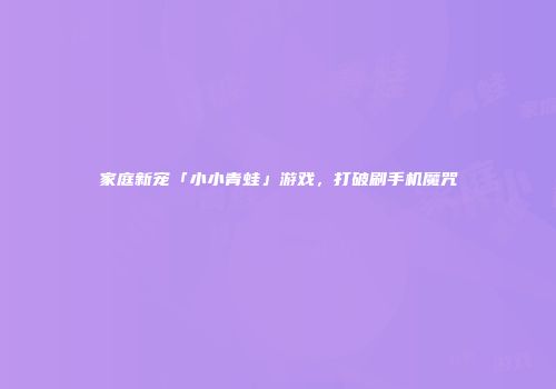 家庭新宠「小小青蛙」游戏，打破刷手机魔咒