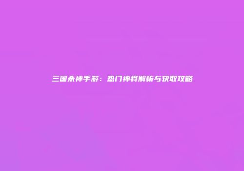 三国杀神手游：热门神将解析与获取攻略