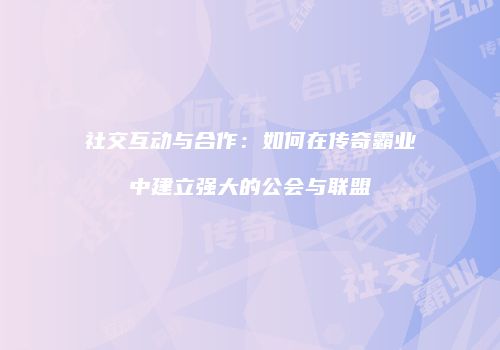 社交互动与合作：如何在传奇霸业中建立强大的公会与联盟