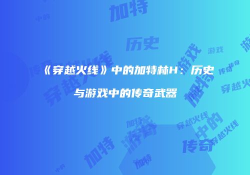 《穿越火线》中的加特林H：历史与游戏中的传奇武器