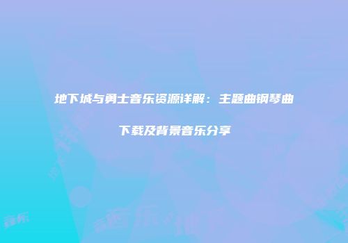 地下城与勇士音乐资源详解：主题曲钢琴曲下载及背景音乐分享