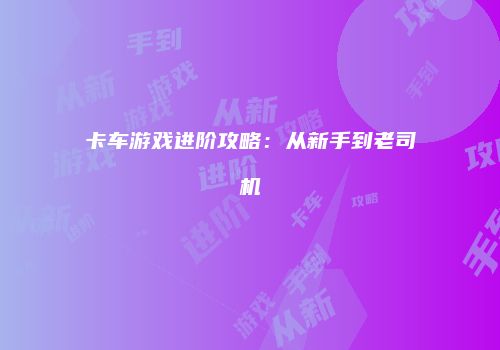 卡车游戏进阶攻略：从新手到老司机