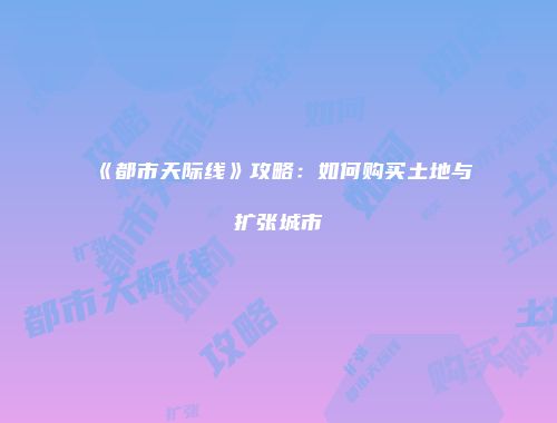 《都市天际线》攻略：如何购买土地与扩张城市