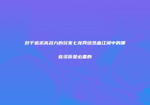 对于追求高战力的玩家七龙网络热血江湖中的哪些资源是必备的