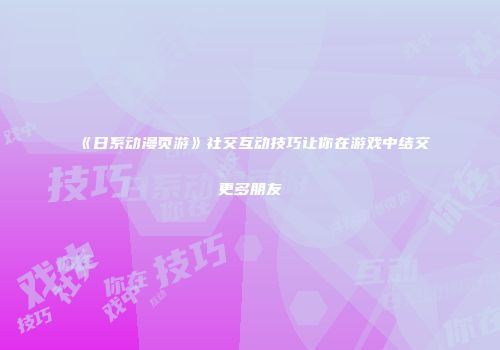 《日系动漫页游》社交互动技巧让你在游戏中结交更多朋友