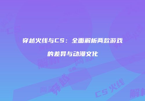 穿越火线与CS：全面解析两款游戏的差异与动漫文化
