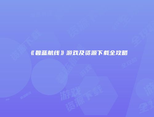 《碧蓝航线》游戏及资源下载全攻略