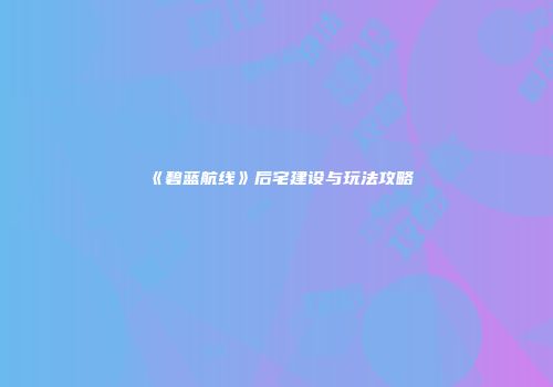 《碧蓝航线》后宅建设与玩法攻略